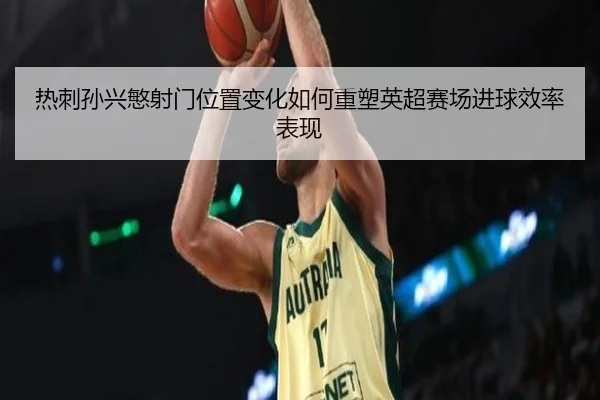 热刺孙兴慜射门位置变化如何重塑英超赛场进球效率表现