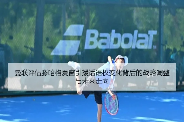 曼联评估滕哈格夏窗引援话语权变化背后的战略调整与未来走向